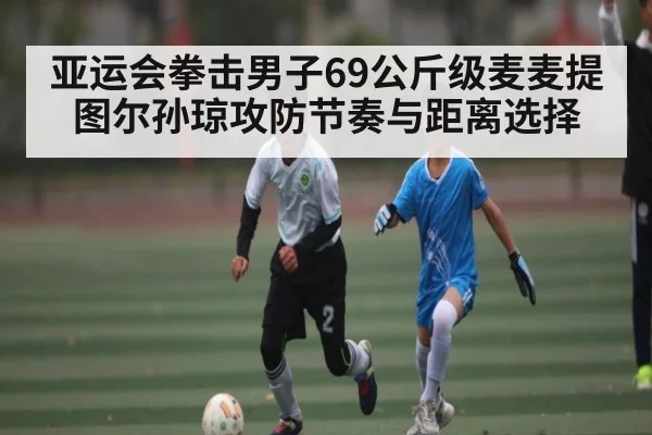 亚运会拳击男子69公斤级麦麦提图尔孙琼攻防节奏与距离选择