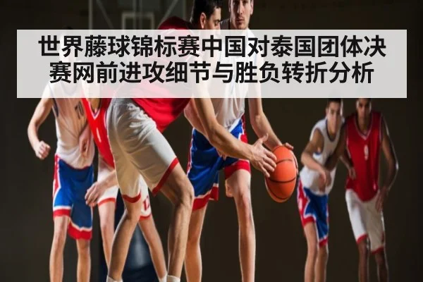 世界藤球锦标赛中国对泰国团体决赛网前进攻细节与胜负转折分析 - c7c7.app